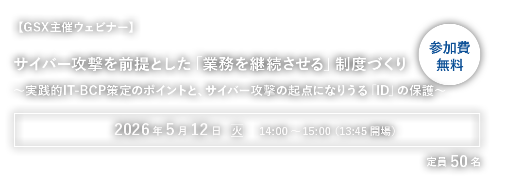 【GSX主催ウェビナー】サイバー攻撃を前提とした「業務を継続させる」制度づくり～実践的IT-BCP策定のポイントと、サイバー攻撃の起点になりうる「ID」の保護～