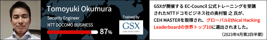 GSXが開催するEC-Council公式トレーニングを受講されたNTTコミュニケーションズ社の奥村 智之 氏が、CEH MASTERを取得され、
        グローバルEthical Hacking Leaderboardの世界トップ10に選出されました。(2023年4月第2四半期)